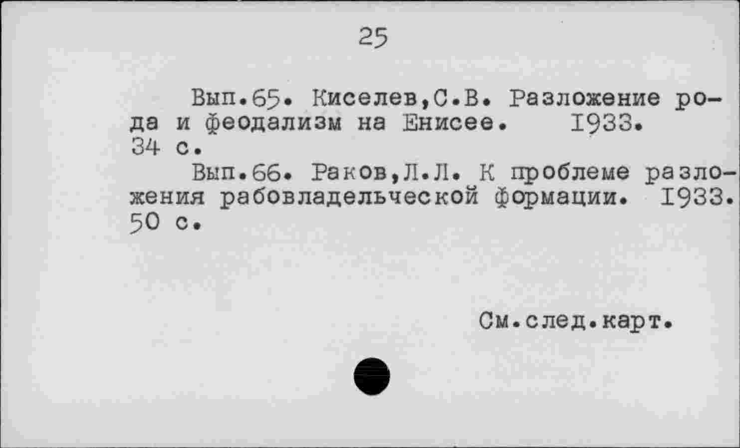 ﻿25
Вып.65« Киселев,С.В. Разложение рода и феодализм на Енисее. 1933. 34 с.
Вып.66» Раков,Л.Л. К проблеме разложения рабовладельческой формации. 1933. 50 с.
См.след.карт.